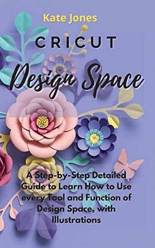 Cricut Design Space A Step-by-Step Detailed Guide to Learn How to Use Every Tool and Function of Design Space, with Illustrations