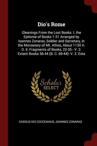 Dio's Rome Gleanings From the Lost Books. I. the Epitome of Books 1-21 Arranged by Ioannes Zonaras, Soldier and Secretary, in the Monastary of Mt. Athos, About 1130 A. D. Ii. Fragments of Books, 22-35.- V. 2. Extant Books 36-44 (B. C. 69-44)- V. 3. Exta