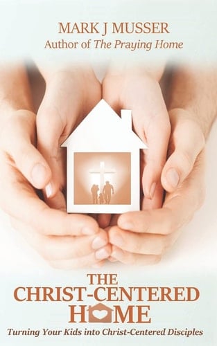 The Christ-Centered Home Turning Your Kids Into Christ-Centered Disciples