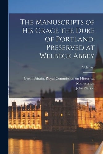 The Manuscripts of His Grace the Duke of Portland, Preserved at Welbeck Abbey; Volume I