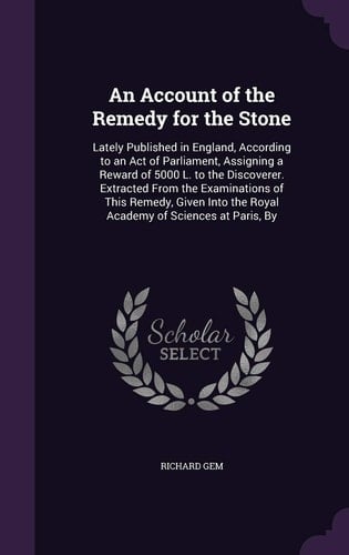 An Account of the Remedy for the Stone Lately Published in England, According to an Act of Parliament, Assigning a Reward of 5000 L. to the Discoverer. Extracted From the Examinations of This Remedy, Given Into the Royal Academy of Sciences at Paris, By