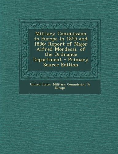 Military Commission to Europe in 1855 And 1856 Report of Major Alfred Mordecai, of the Ordnance Department - Primary Source Edition