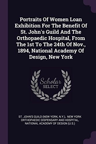 Portraits Of Women Loan Exhibition For The Benefit Of St. John's Guild And The Orthopaedic Hospital, From The 1st To The 24th Of Nov., 1894, National Academy Of Design, New York