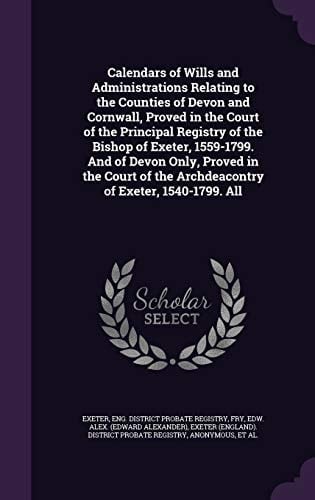 Calendars of Wills and Administrations Relating to the Counties of Devon and Cornwall, Proved in the Court of the Principal Registry of the Bishop of Exeter, 1559-1799. And of Devon Only, Proved in the Court of the Archdeacontry of Exeter, 1540-1799. All