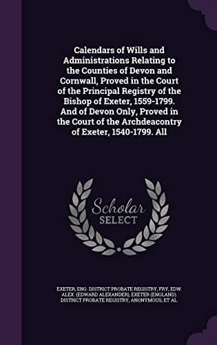 Calendars of Wills and Administrations Relating to the Counties of Devon and Cornwall, Proved in the Court of the Principal Registry of the Bishop of Exeter, 1559-1799. and of Devon Only, Proved in the Court of the Archdeacontry of Exeter, 1540-1799. All