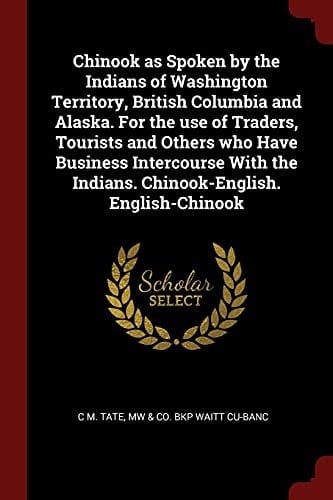 Chinook As Spoken by the Indians of Washington Territory, British Columbia and Alaska. for the Use of Traders, Tourists and Others Who Have Business Intercourse with the Indians. Chinook-English. English-Chinook