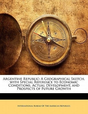 Argentine Republic: A Geographical Sketch, with Special Reference to Economic Conditions, Actual Development, and Prospects of Future Growth