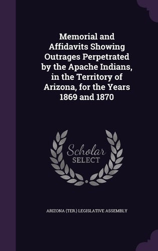 Memorial and Affidavits Showing Outrages Perpetrated by the Apache Indians, in the Territory of Arizona, for the Years 1869 And 1870