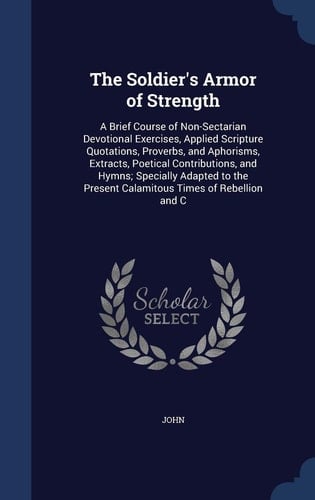 The Soldier's Armor of Strength A Brief Course of Non-Sectarian Devotional Exercises, Applied Scripture Quotations, Proverbs, and Aphorisms, Extracts, Poetical Contributions, and Hymns; Specially Adapted to the Present Calamitous Times of Rebellion and C