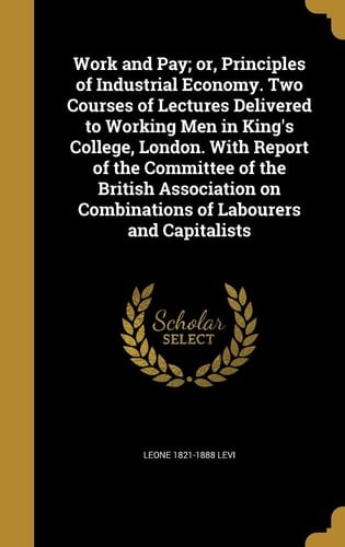 Work and Pay; Or, Principles of Industrial Economy. Two Courses of Lectures Delivered to Working Men in King's College, London. With Report of the Committee of the British Association on Combinations of Labourers and Capitalists