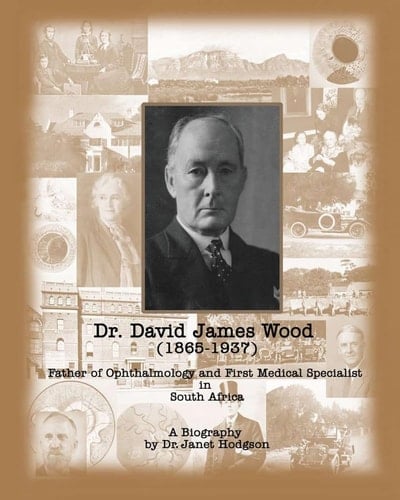 Dr. David James Wood (1865-1937) Father of Ophthalmology and First Medical Specialist in South Africa : a Biography