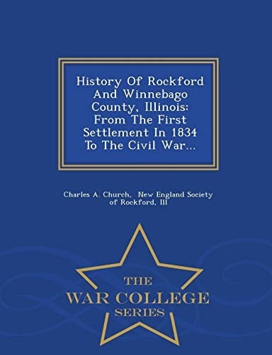 History of Rockford and Winnebago County, Illinois From the First Settlement in 1834 to the Civil War... - War College Series