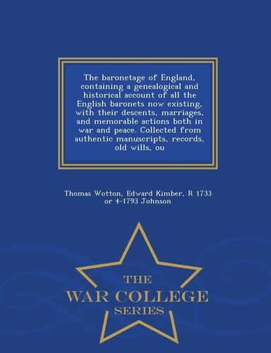The Baronetage of England, Containing a Genealogical and Historical Account of All the English Baronets Now Existing, with Their Descents, Marriages, and Memorable Actions Both in War and Peace. Collected from Authentic Manuscripts, Records, Old Wills, Ou - W