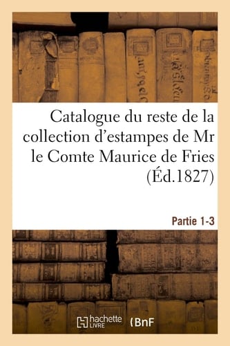 Catalogue Du Reste de la Collection d'Estampes de MR Le Comte Maurice de Fries Appartenant À La Masse Fries Et Comp. Ventes, 7 Janvier 1828, 4 Février 1828, 3 Mars 1828. Partie 1-3