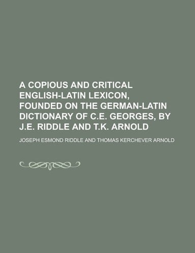 A Copious and Critical English-Latin Lexicon, Founded on the German-Latin Dictionary of C. E. Georges, by J. E. Riddle and T. K. Arnold