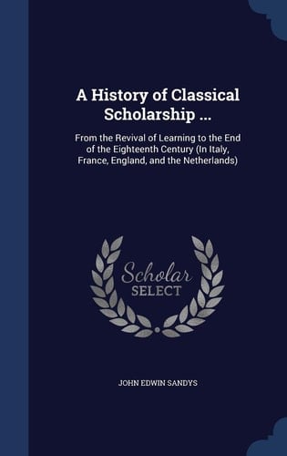 A History of Classical Scholarship ... From the Revival of Learning to the End of the Eighteenth Century (In Italy, France, England, and the Netherlands)