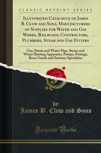 Illustrated Catalogue of James B. Clow and Sons, Manufacturers of Supplies for Water and Gas Works, Railroads, Contractors, Plumbers, Steam and Gas Fitters Gas, Steam and Water Pipe, Steam and Water Heating Apparatus, Pumps, Fittings, Brass Goods and San