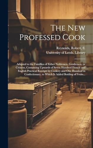 The New Professed Cook Adapted to the Famillies of Either Noblemen, Gentlemen, Or Citizens, Containing Upwards of Seven Hundred French and English Practical Receipts in Cookery and One Hundred in Confectionary, to Which Is Added Bottling of Fruits...