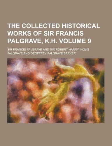 The Collected Historical Works of Sir Francis Palgrave, K. H Volume 9