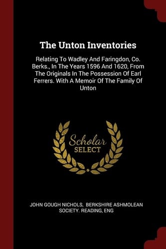 The Unton Inventories Relating to Wadley and Faringdon, Co. Berks. , in the Years 1596 and 1620, from the Originals in the Possession of Earl Ferrers. with a Memoir of the Family of Unton