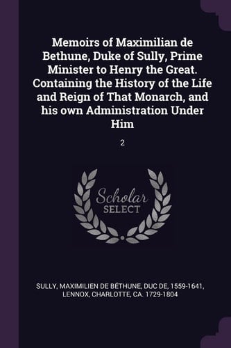 Memoirs of Maximilian de Bethune, Duke of Sully, Prime Minister to Henry the Great. Containing the History of the Life and Reign of That Monarch, and His Own Administration Under Him 2