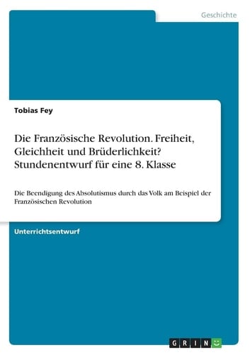Die Französische Revolution. Freiheit, Gleichheit und Brüderlichkeit? Stundenentwurf für eine 8. Klasse Die Beendigung des Absolutismus durch das Volk am Beispiel der Französischen Revolution