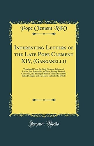 Interesting Letters of the Late Pope Clement XIV, (Ganganelli) Translated from the Only Genuine Edition of Lottin, Jun. Bookseller, in Paris; Exactly Revised, Corrected, and Enlarged, with a Translation of the Latin Passages, and a Copious Index to the W