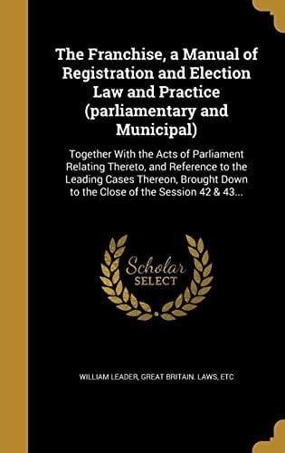 The Franchise, a Manual of Registration and Election Law and Practice (Parliamentary and Municipal) Together with the Acts of Parliament Relating Thereto, and Reference to the Leading Cases Thereon, Brought Down to the Close of the Session 42 & 43...