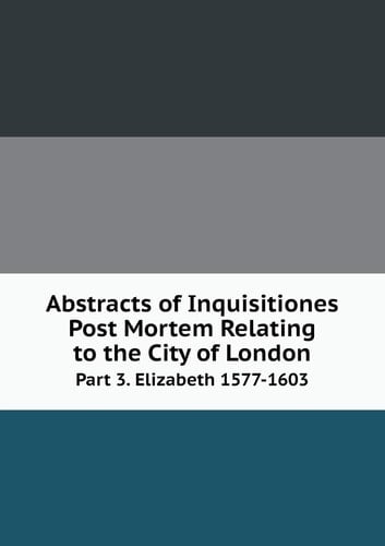 Abstracts of Inquisitiones Post Mortem Relating to the City of London Part 3. Elizabeth 1577-1603