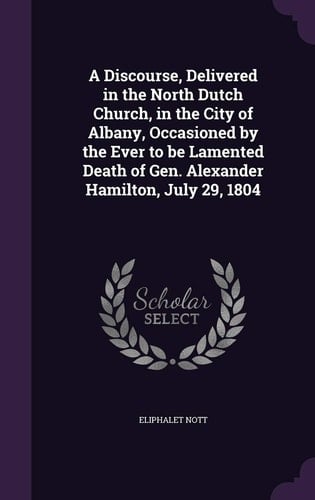 A Discourse, Delivered in the North Dutch Church, in the City of Albany, Occasioned by the Ever to be Lamented Death of Gen. Alexander Hamilton, July 29, 1804