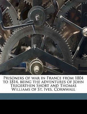 Prisoners of war in France from 1804 to 1814, being the adventures of John Tregerthen Short and Thomas Williams of St. Ives, Cornwall