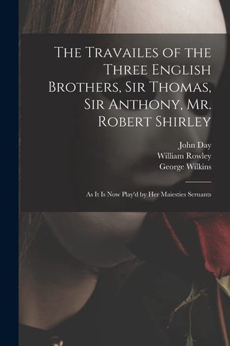 The Travailes of the Three English Brothers, Sir Thomas, Sir Anthony, Mr. Robert Shirley As It is Now Play'd by Her Maiesties Seruants