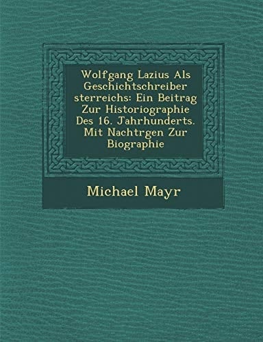 Wolfgang Lazius Als Geschichtschreiber sterreichs: Ein Beitrag Zur Historiographie Des 16. Jahrhunderts. Mit Nachtrgen Zur Biographie