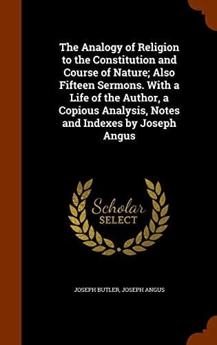 The Analogy of Religion to the Constitution and Course of Nature; Also Fifteen Sermons. With a Life of the Author, a Copious Analysis, Notes and Indexes by Joseph Angus