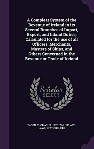 A Compleat System of the Revenue of Ireland in Its Several Branches of Import, Export, and Inland Duties; Calculated for the Use of All Officers, Merchants, Masters of Ships, and Others Concerned in the Revenue Or Trade of Ireland