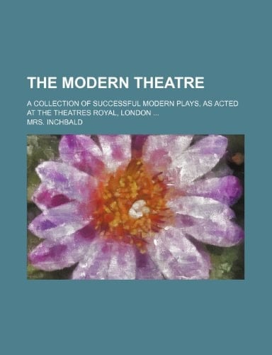 The Modern Theatre; A Collection of Successful Modern Plays, as Acted at the Theatres Royal, London