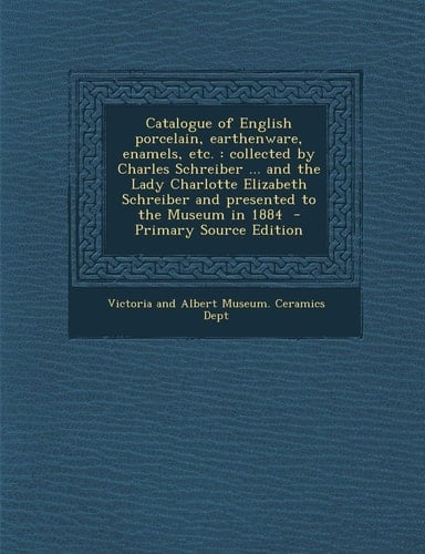Catalogue of English Porcelain, Earthenware, Enamels, Etc Collected by Charles Schreiber ... and the Lady Charlotte Elizabeth Schreiber and Presente