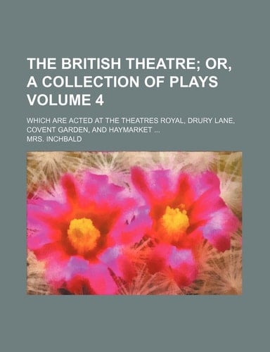 The British Theatre; Or, a Collection of Plays. Which Are Acted at the Theatres Royal, Drury Lane, Covent Garden, and Haymarket Volume 4