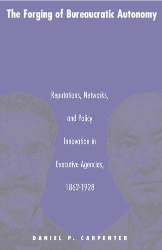 The Forging of Bureaucratic Autonomy Reputations, Networks, and Policy Innovation in Executive Agencies, 1862-1928