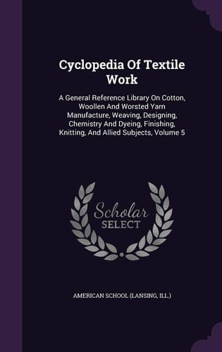Cyclopedia Of Textile Work A General Reference Library On Cotton, Woollen And Worsted Yarn Manufacture, Weaving, Designing, Chemistry And Dyeing, Finishing, Knitting, And Allied Subjects, Volume 5