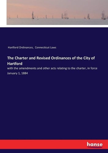 The Charter and Revised Ordinances of the City of Hartford With the Amendments and Other Acts Relating to the Charter, in Force January 1, 1884
