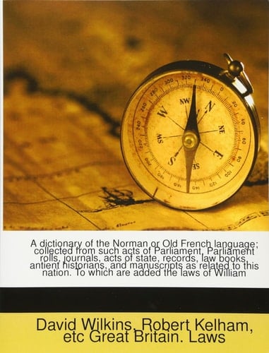 A dictionary of the Norman or Old French language; collected from such acts of Parliament, Parliament rolls, journals, acts of state, records, law ... To which are added the laws of William