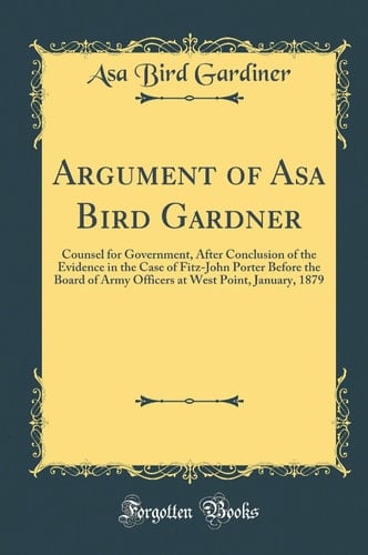 Argument of Asa Bird Gardner Counsel for Government, After Conclusion of the Evidence in the Case of Fitz-John Porter Before the Board of Army Officers at West Point, January, 1879 (Classic Reprint)