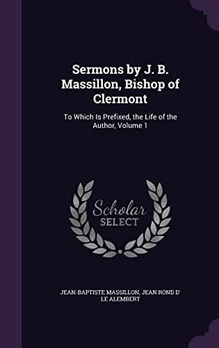 Sermons by J. B. Massillon, Bishop of Clermont To Which Is Prefixed, the Life of the Author, Volume 1