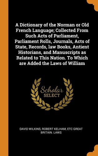 A Dictionary of the Norman Or Old French Language; Collected From Such Acts of Parliament, Parliament Rolls, Journals, Acts of State, Records, Law Books, Antient Historians, and Manuscripts as Related to This Nation. To Which are Added the Laws of William