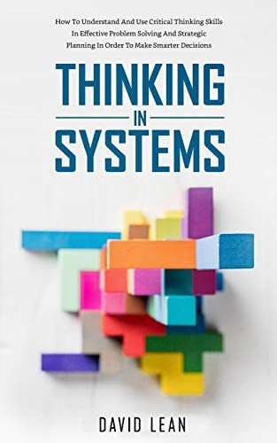 Thinking in Systems How to Understand and Use Critical Thinking Skills in Effective Problem Solving and Strategic Planning in Order to Make Smarter Decisions