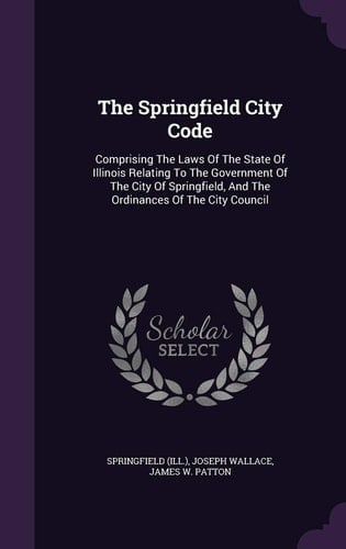 The Springfield City Code Comprising The Laws Of The State Of Illinois Relating To The Government Of The City Of Springfield, And The Ordinances Of The City Council