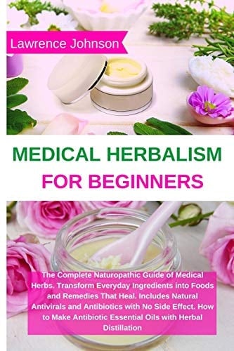 Medical Herbalism for Beginners The Complete Naturopathic Guide of Medical Herbs. Transform Everyday Ingredients Into Foods and Remedies That Heal. Includes Natural Antivirals and Antibiotics with No Side Effect. How to Make Antibiotic Essential Oils with Herbal Distillation