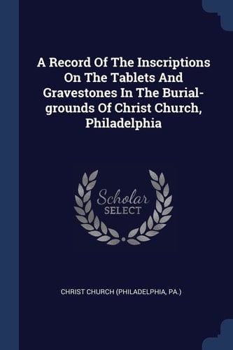 A Record Of The Inscriptions On The Tablets And Gravestones In The Burial-grounds Of Christ Church, Philadelphia