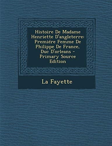 Histoire de Madame Henriette D'Angleterre Premiére Femme de Philippe de France, Duc D'Orleans - Primary Source Edition